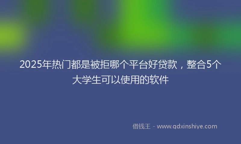 2025年热门都是被拒哪个平台好贷款，整合5个大学生可以使用的软件