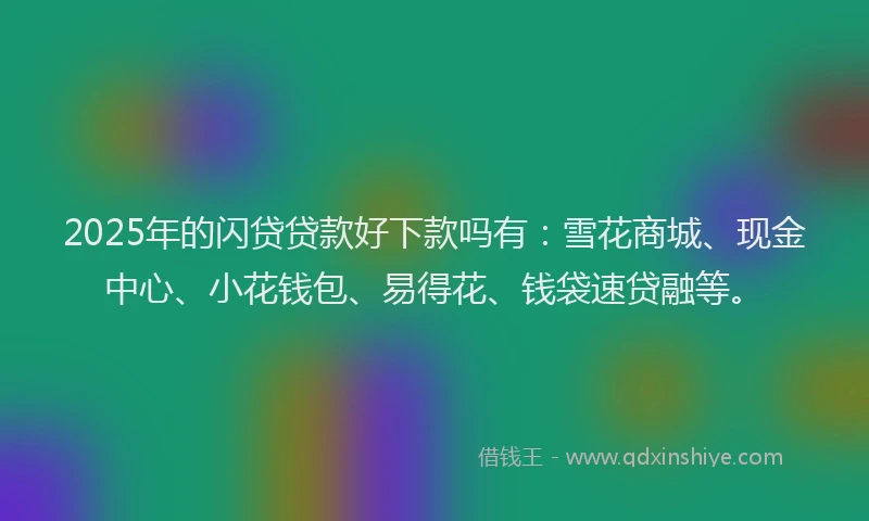 2025年的闪贷贷款好下款吗有：雪花商城、现金中心、小花钱包、易得花、钱袋速贷融等。
