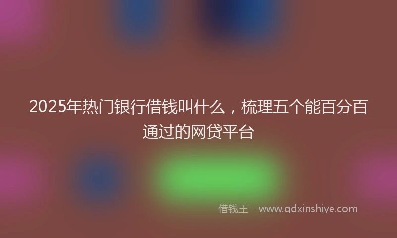 2025年热门银行借钱叫什么，梳理五个能百分百通过的网贷平台