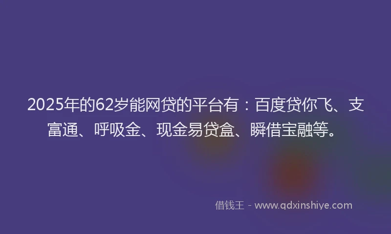 2025年的62岁能网贷的平台有：百度贷你飞、支富通、呼吸金、现金易贷盒、瞬借宝融等。
