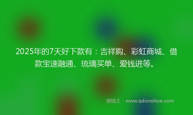 2025年的7天好下款有：吉祥购、彩虹商城、借款宝速融通、琉璃买单、爱钱进等。