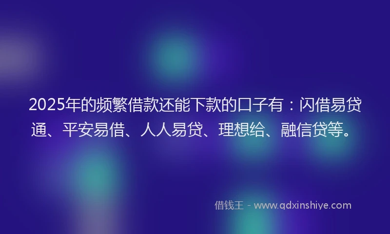 2025年的频繁借款还能下款的口子有：闪借易贷通、平安易借、人人易贷、理想给、融信贷等。