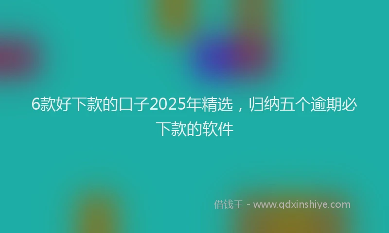 6款好下款的口子2025年精选，归纳五个逾期必下款的软件