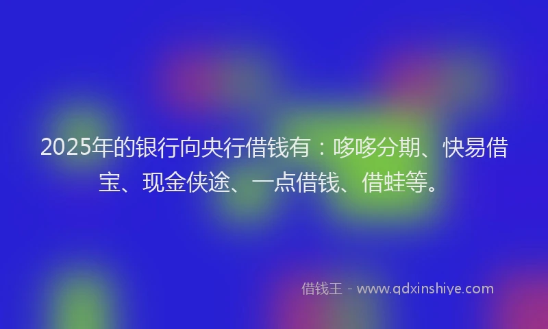 2025年的银行向央行借钱有：哆哆分期、快易借宝、现金侠途、一点借钱、借蛙等。