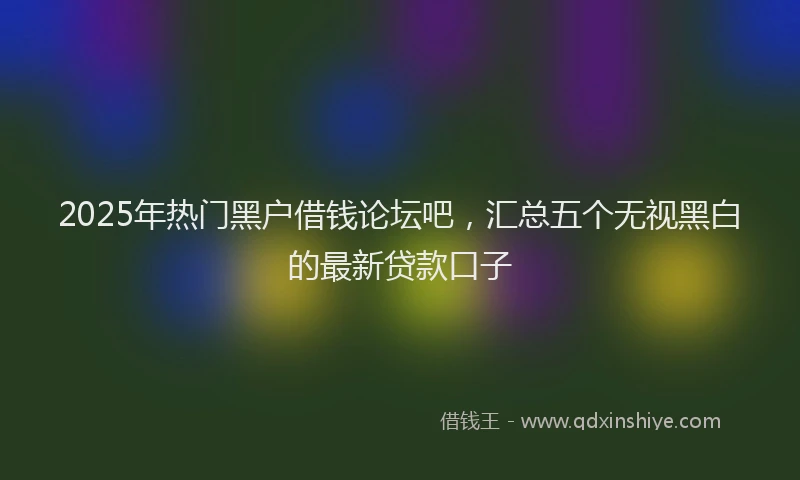 2025年热门黑户借钱论坛吧，汇总五个无视黑白的最新贷款口子