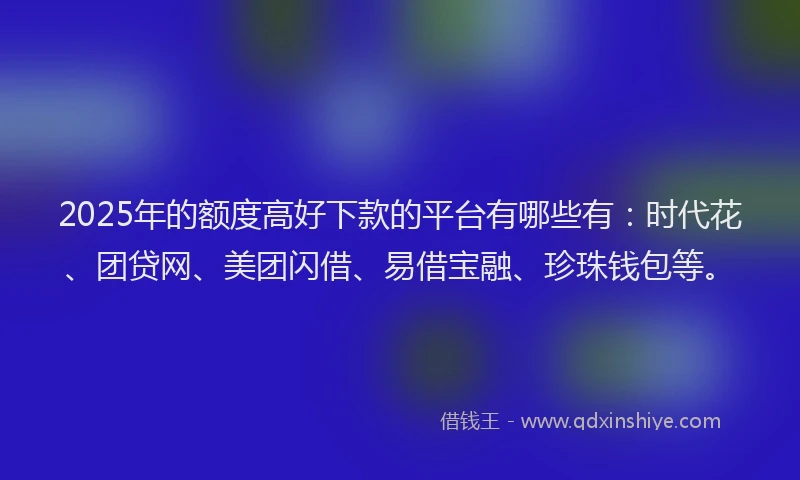 2025年的额度高好下款的平台有哪些有：时代花、团贷网、美团闪借、易借宝融、珍珠钱包等。