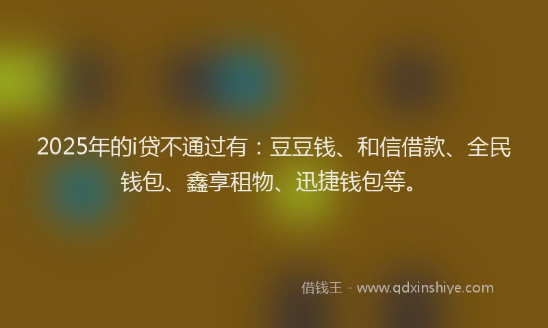 2025年的i贷不通过有：豆豆钱、和信借款、全民钱包、鑫享租物、迅捷钱包等。