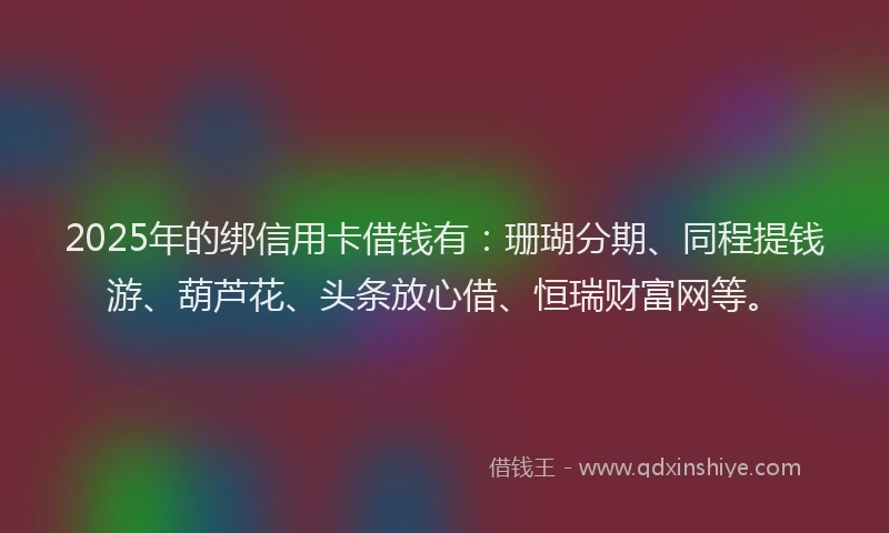 2025年的绑信用卡借钱有：珊瑚分期、同程提钱游、葫芦花、头条放心借、恒瑞财富网等。