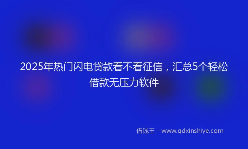 2025年热门闪电贷款看不看征信，汇总5个轻松借款无压力软件