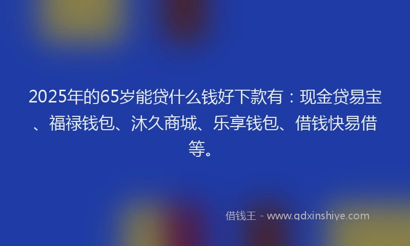 2025年的65岁能贷什么钱好下款有：现金贷易宝、福禄钱包、沐久商城、乐享钱包、借钱快易借等。