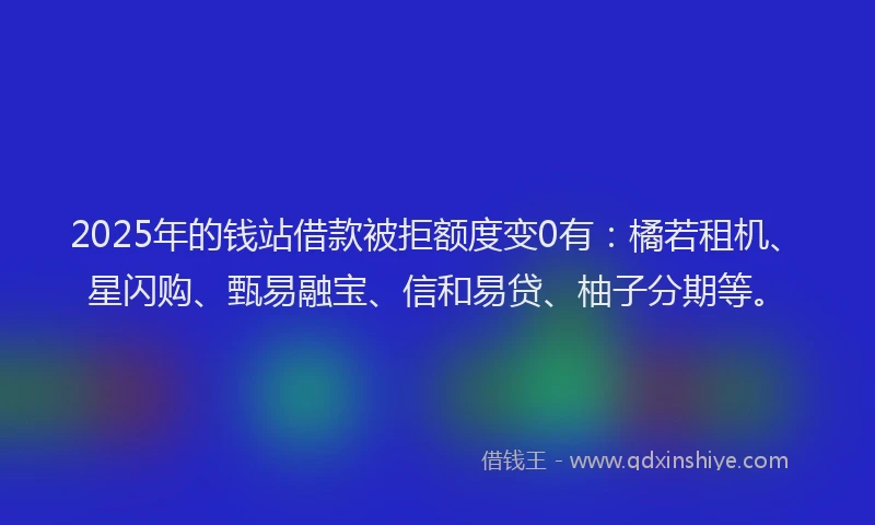 2025年的钱站借款被拒额度变0有：橘若租机、星闪购、甄易融宝、信和易贷、柚子分期等。