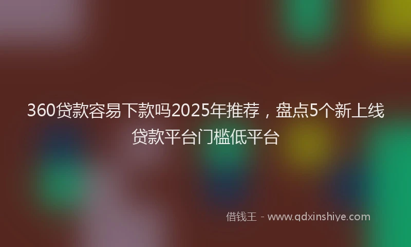 360贷款容易下款吗2025年推荐，盘点5个新上线贷款平台门槛低平台