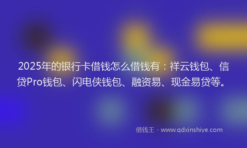 2025年的银行卡借钱怎么借钱有：祥云钱包、信贷Pro钱包、闪电侠钱包、融资易、现金易贷等。