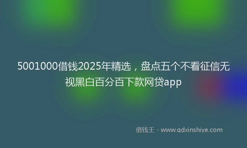 5001000借钱2025年精选，盘点五个不看征信无视黑白百分百下款网贷app