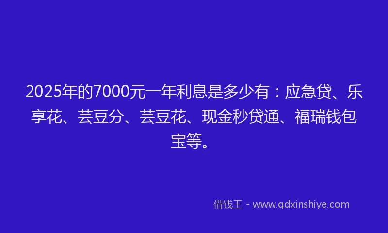 2025年的7000元一年利息是多少有：应急贷、乐享花、芸豆分、芸豆花、现金秒贷通、福瑞钱包宝等。
