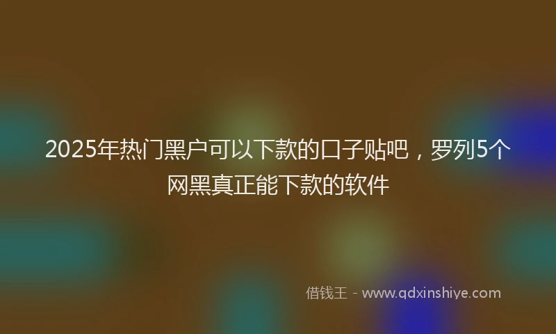 2025年热门黑户可以下款的口子贴吧，罗列5个网黑真正能下款的软件