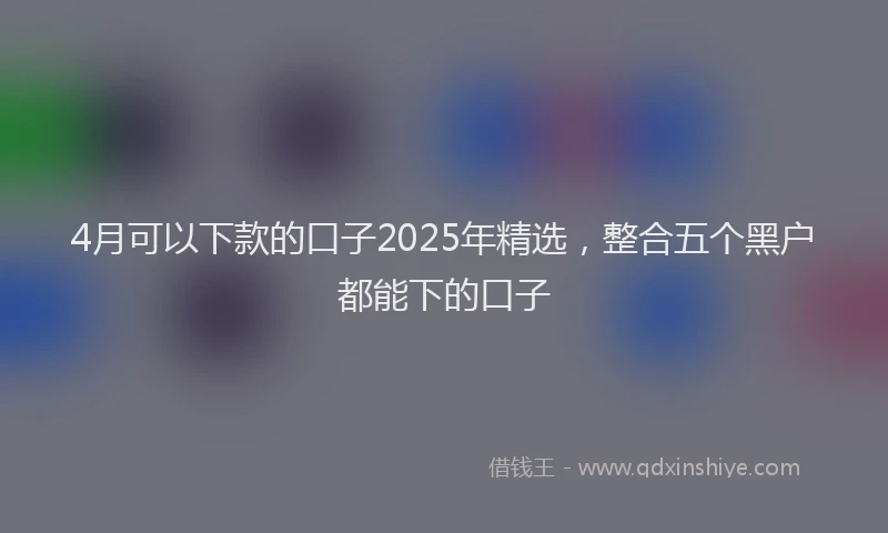 4月可以下款的口子2025年精选，整合五个黑户都能下的口子