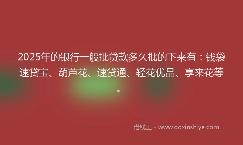 2025年的银行一般批贷款多久批的下来有：钱袋速贷宝、葫芦花、速贷通、轻花优品、享来花等。