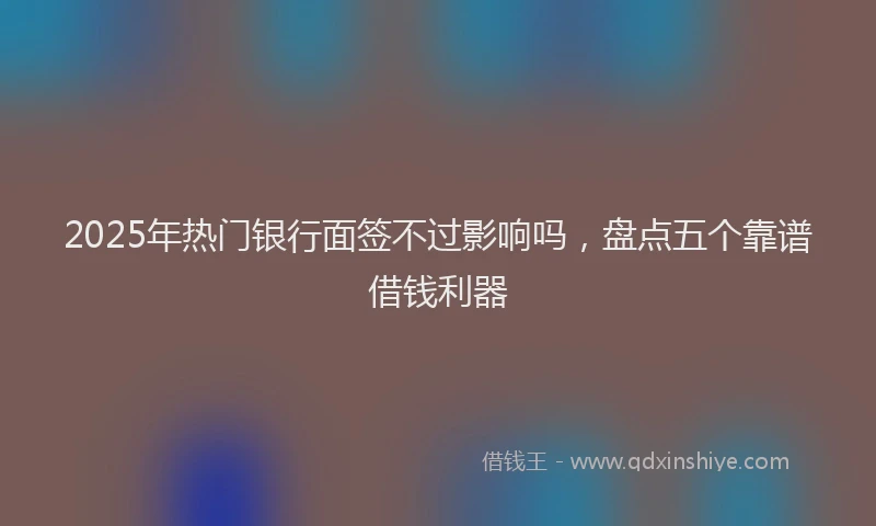 2025年热门银行面签不过影响吗,盘点五个靠谱借钱利器