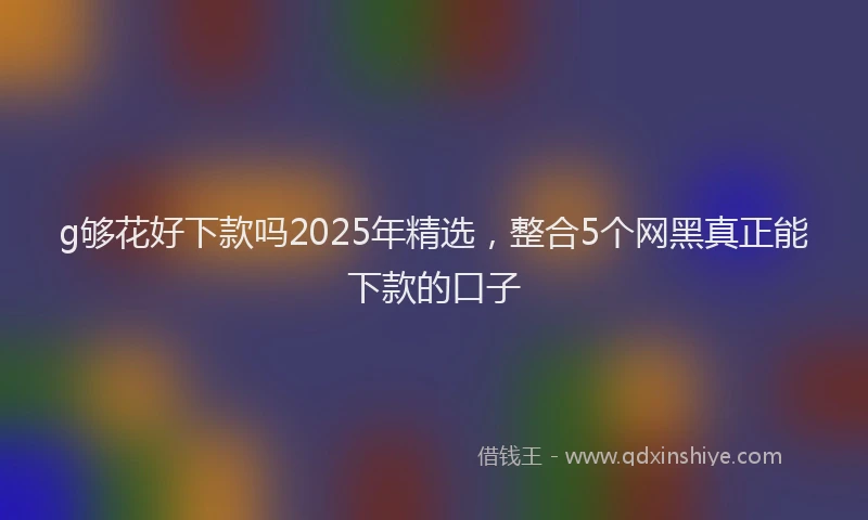 g够花好下款吗2025年精选,整合5个网黑真正能下款的口子