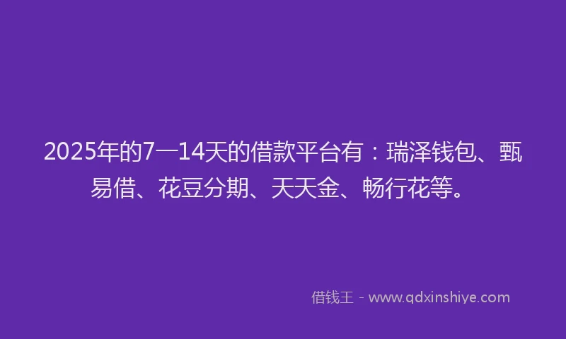 2025年的7一14天的借款平台有：瑞泽钱包、甄易借、花豆分期、天天金、畅行花等。