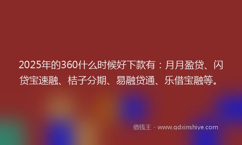 2025年的360什么时候好下款有：月月盈贷、闪贷宝速融、桔子分期、易融贷通、乐借宝融等。