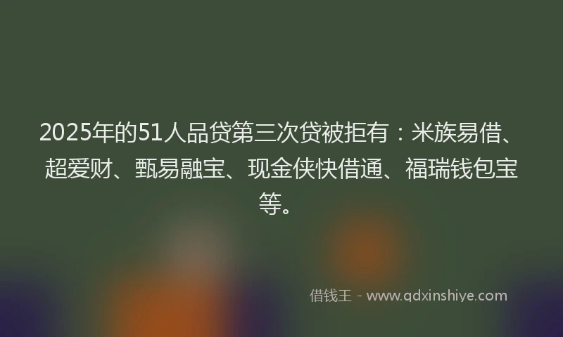 2025年的51人品贷第三次贷被拒有：米族易借、超爱财、甄易融宝、现金侠快借通、福瑞钱包宝等。