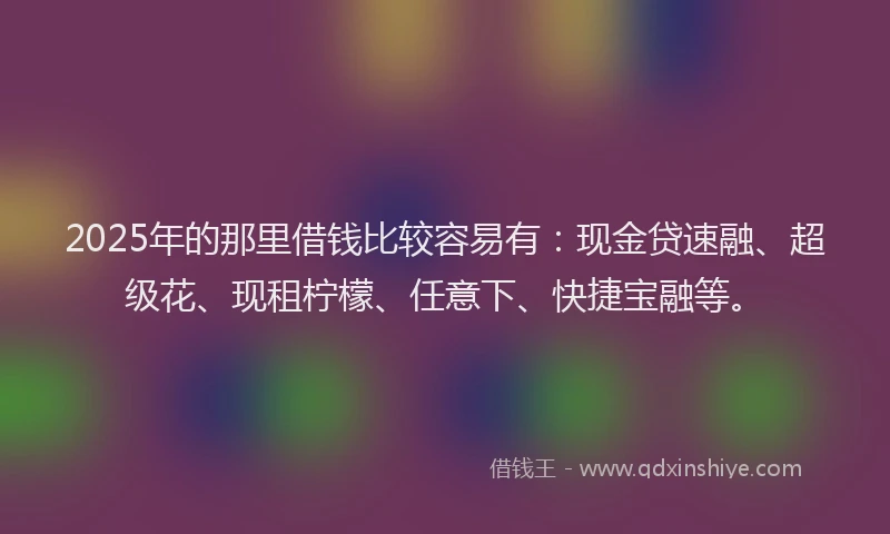 2025年的那里借钱比较容易有：现金贷速融、超级花、现租柠檬、任意下、快捷宝融等。