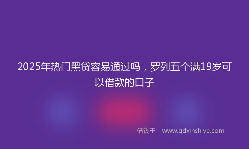2025年热门黑贷容易通过吗，罗列五个满19岁可以借款的口子