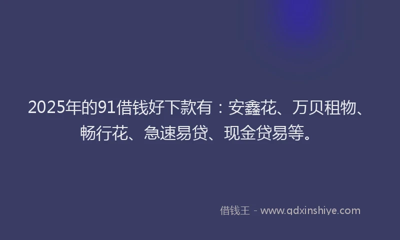 2025年的91借钱好下款有：安鑫花、万贝租物、畅行花、急速易贷、现金贷易等。