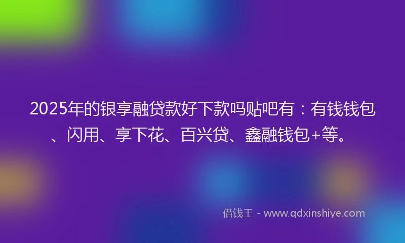 2025年的银享融贷款好下款吗贴吧有：有钱钱包、闪用、享下花、百兴贷、鑫融钱包+等。
