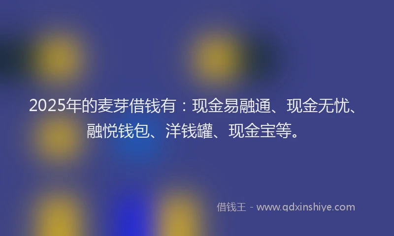 2025年的麦芽借钱有：现金易融通、现金无忧、融悦钱包、洋钱罐、现金宝等。