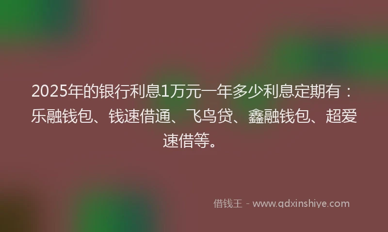 2025年的银行利息1万元一年多少利息定期有：乐融钱包、钱速借通、飞鸟贷、鑫融钱包、超爱速借等。