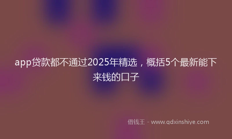 app贷款都不通过2025年精选，概括5个最新能下来钱的口子