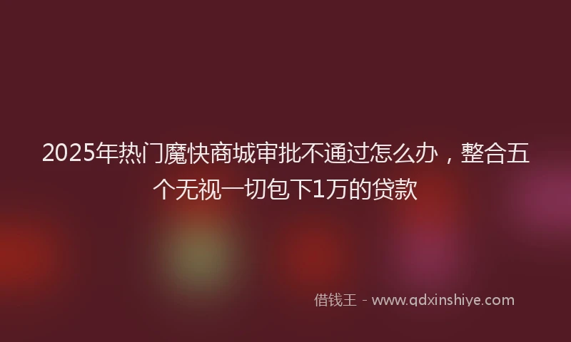 2025年热门魔快商城审批不通过怎么办，整合五个无视一切包下1万的贷款