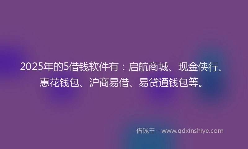2025年的5借钱软件有：启航商城、现金侠行、惠花钱包、沪商易借、易贷通钱包等。