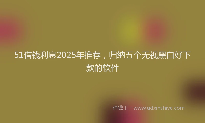 51借钱利息2025年推荐，归纳五个无视黑白好下款的软件