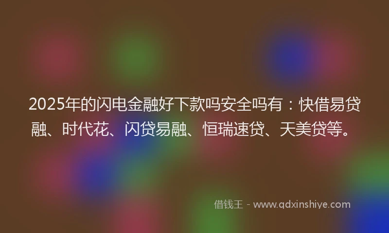 2025年的闪电金融好下款吗安全吗有：快借易贷融、时代花、闪贷易融、恒瑞速贷、天美贷等。