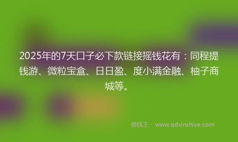 2025年的7天口子必下款链接摇钱花有：同程提钱游、微粒宝盒、日日盈、度小满金融、柚子商城等。