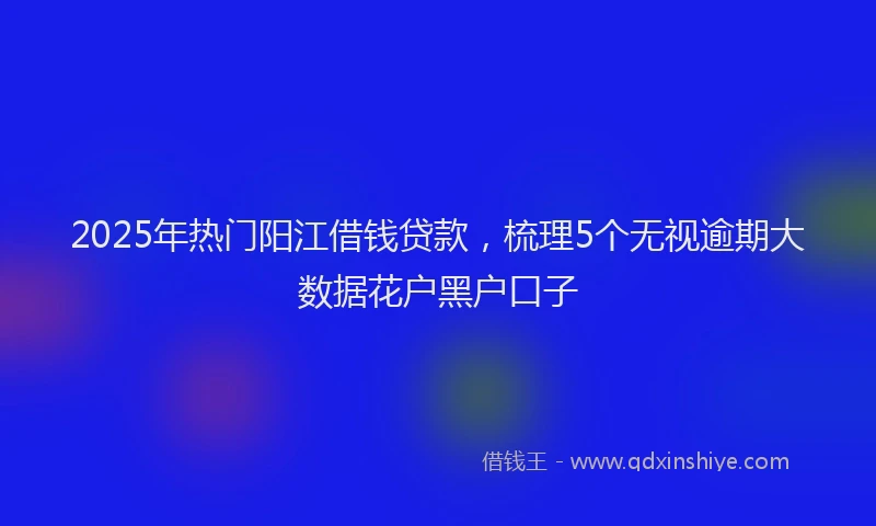 2025年热门阳江借钱贷款，梳理5个无视逾期大数据花户黑户口子