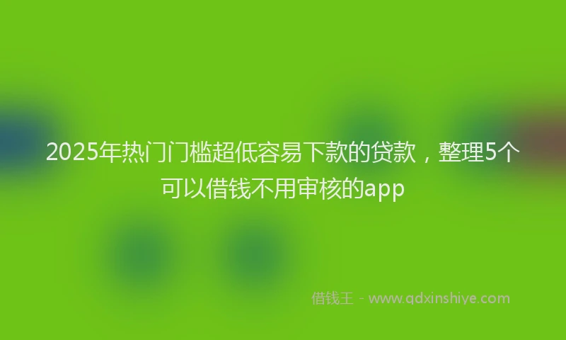 2025年热门门槛超低容易下款的贷款，整理5个可以借钱不用审核的app