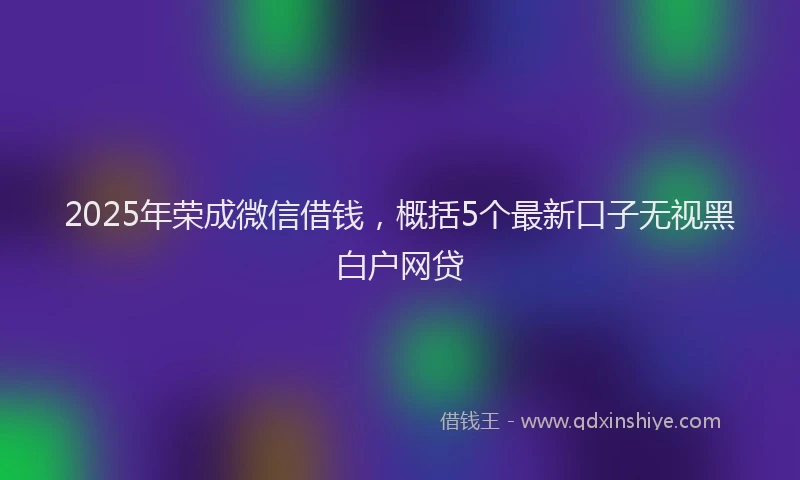 2025年荣成微信借钱，概括5个最新口子无视黑白户网贷