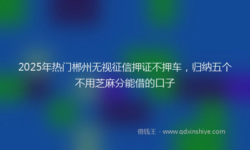 2025年热门郴州无视征信押证不押车，归纳五个不用芝麻分能借的口子