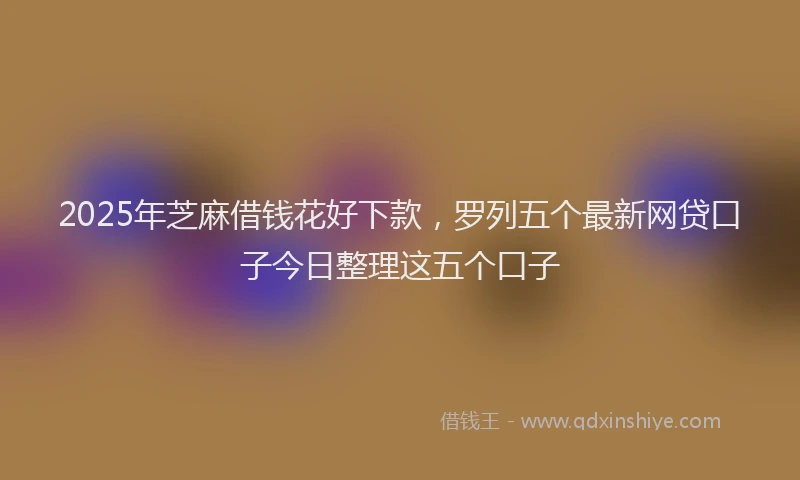 2025年芝麻借钱花好下款，罗列五个最新网贷口子今日整理这五个口子