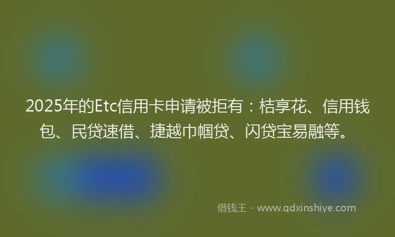 2025年的Etc信用卡申请被拒有：桔享花、信用钱包、民贷速借、捷越巾帼贷、闪贷宝易融等。