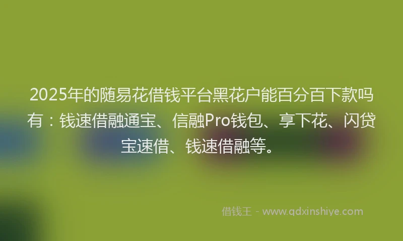 2025年的随易花借钱平台黑花户能百分百下款吗有：钱速借融通宝、信融Pro钱包、享下花、闪贷宝速借、钱速借融等。