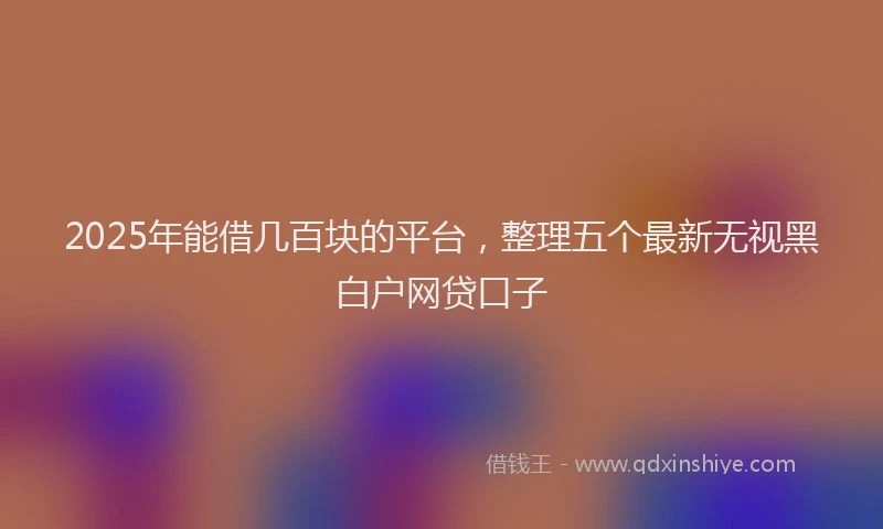 2025年能借几百块的平台，整理五个最新无视黑白户网贷口子