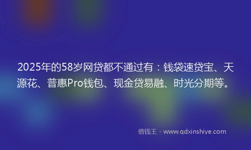 2025年的58岁网贷都不通过有：钱袋速贷宝、天源花、普惠Pro钱包、现金贷易融、时光分期等。
