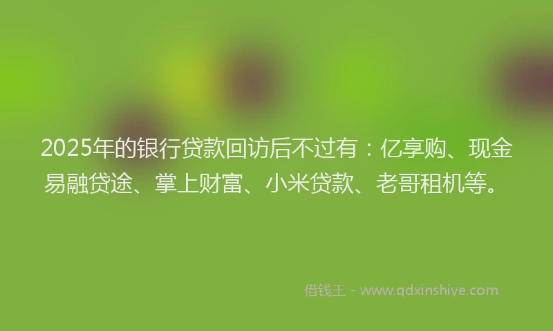 2025年的银行贷款回访后不过有：亿享购、现金易融贷途、掌上财富、小米贷款、老哥租机等。