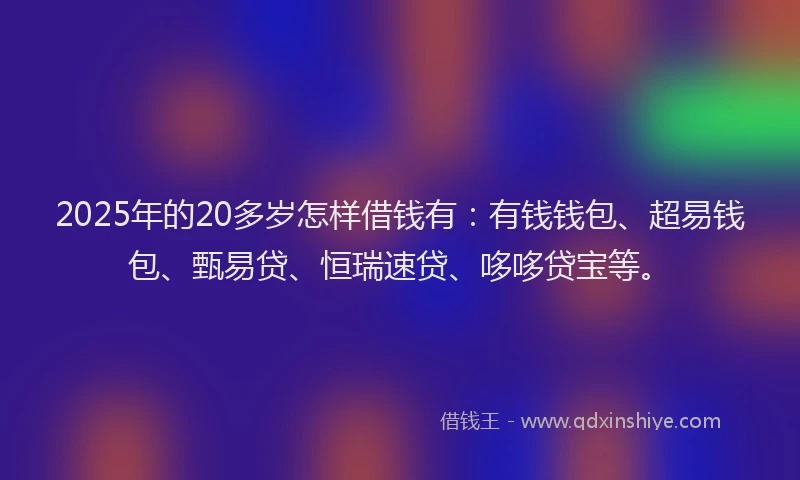 2025年的20多岁怎样借钱有：有钱钱包、超易钱包、甄易贷、恒瑞速贷、哆哆贷宝等。